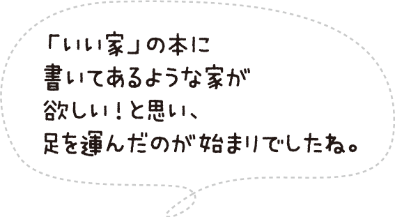 「いい家」の本に書いてあるような家が欲しい!と思い、足を運んだのが始まりでしたね。