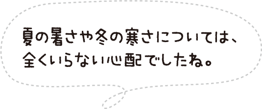 夏の暑さや冬の寒さについては、全くいらない心配でしたね。