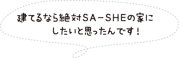 建てるなら絶対SA-SHEの家にしたいと思ったんです！
