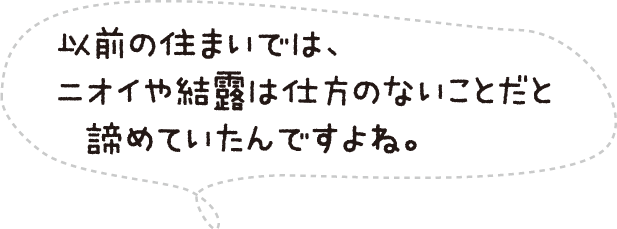 以前の住まいでは、ニオイや結露は仕方のないことだと諦めていたんですよね。