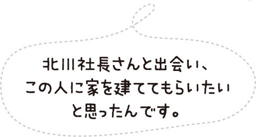 北川社長さんと出会い、この人に家を建ててもらいたいと思ったんです。