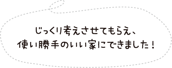 じっくり考えさせてもらえ、使い勝手のいい家にできました!