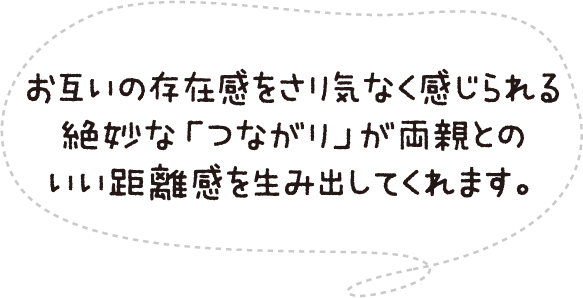 お互いの存在感をさり気なく感じられる絶妙な「つながり」が両親とのいい距離感を生み出してくれます。
