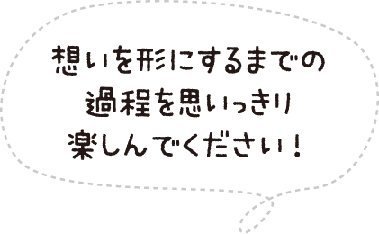 想いを形にするまでの過程を思いっきり楽しんでください!