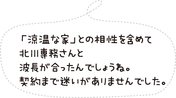 「涼温な家」との相性を含めて北川専務さんと波長が合ったんでしょうね。契約まで迷いがありませんでした。