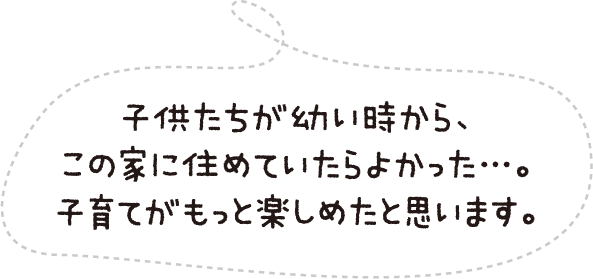 子供たちが幼い時から、この家に住めていたらよかった…。子育てがもっと楽しめたと思います。