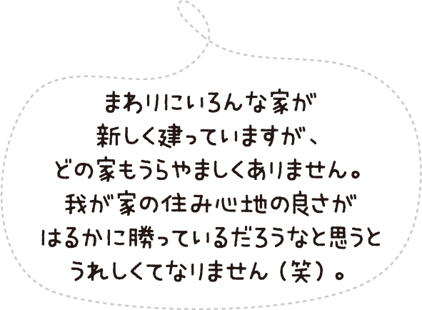 まわりにいろんな家が新しく建っていますが、どの家もうらやましくありません。我が家の住み心地の良さがはるかに勝っているだろうなと思うとうれしくてなりません(笑)。