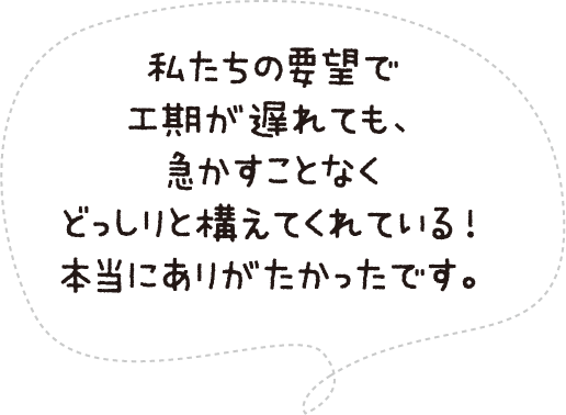 私たちの要望で工期が遅れても、急かすことなくどっしりと構えてくれている!本当にありがたかったです。