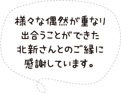 様々な偶然が重なり出合うことができた北新さんとのご縁に感謝しています。