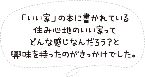 「いい家」の本に書かれている住み心地のいい家ってどんな感じなんだろう?と興味を持ったのがきっかけでした。