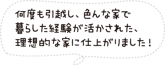 何度も引越し、色んな家で暮らした経験が活かされた、理想的な家に仕上がりました!