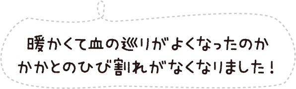暖かくて血の巡りがよくなったのかかかとのひび割れがなくなりました!