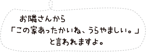 お隣さんから「この家あったかいね、うらやましい。」と言われますよ。