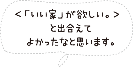 <「いい家」が欲しい。>と出合えてよかったなと思います。