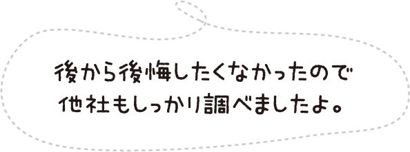 後から後悔したくなかったので他社もしっかり調べましたよ。