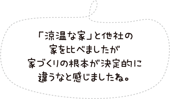 「涼温」な家と他社の家を比べましたが家づくりの根本が決定的に違うなと感じましたね。