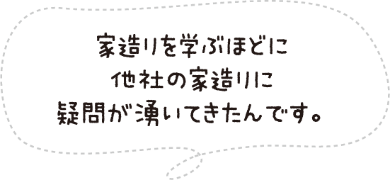 家造りを学ぶほどに他社の家造りに疑問が湧いてきたんです。