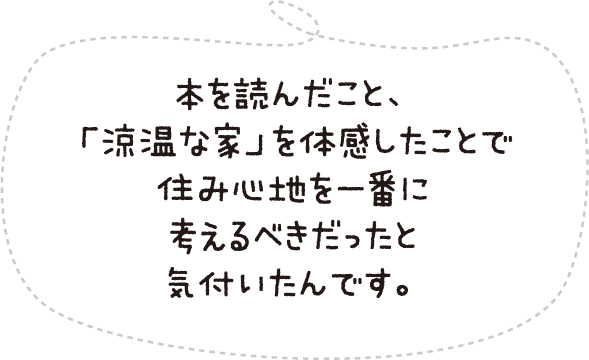 本を読んだこと、「涼温な家」を体感したことで住み心地を一番に考えるべきだったと気付いたんです。