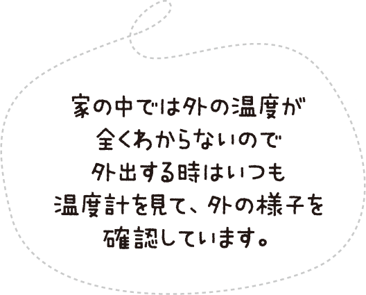 家の中の温度が全くわからないので外出する時はいつも温度計を見て、外の様子を確認しています。