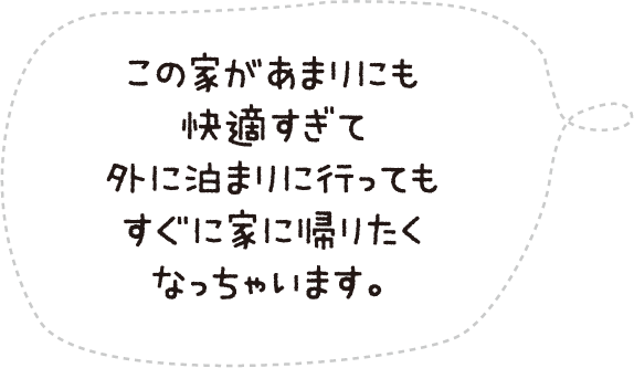この家があまりにも快適すぎて外に泊りに行ってもすぐに家に帰りたくなっちゃいます。