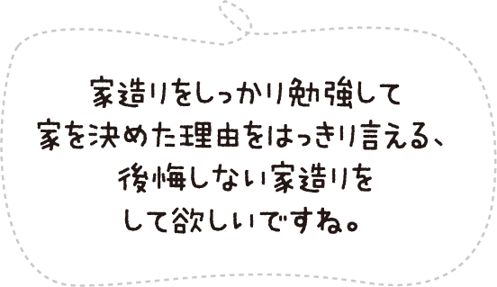 家造りをしっかり勉強して家を決めた理由をはっきり言える、後悔しない家造りをして欲しいですね。