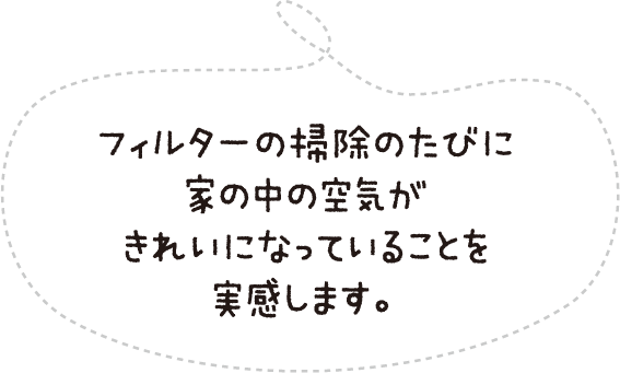 フィルターの掃除のたびに家の中の空気がきれいになっていることを実感します。