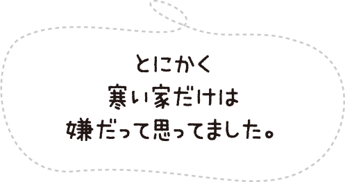 とにかく寒い家だけは嫌だって思ってました。