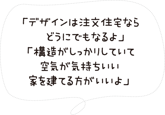 「デザインは注文住宅ならどうにでもなるよ」「構造がしっかりしていて空気が気持ちいい家を建てる方がいいよ」