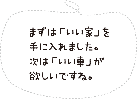 まずは「いい家」を手に入れました。次は「いい車」が欲しいですね。